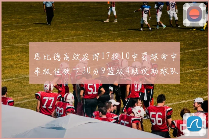 恩比德高效发挥17投10中罚球命中率极佳砍下30分9篮板4助攻助球队获胜
