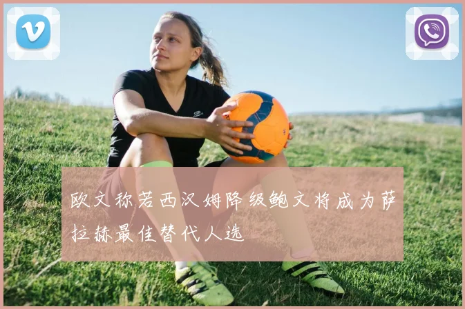 欧文称若西汉姆降级鲍文将成为萨拉赫最佳替代人选