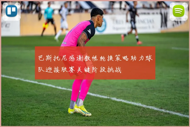 巴斯托尼感谢教练轮换策略助力球队迎接联赛关键阶段挑战