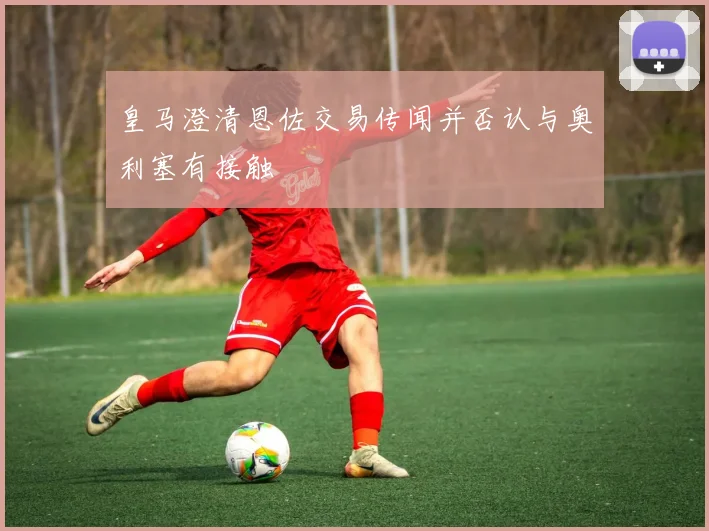 皇马澄清恩佐交易传闻并否认与奥利塞有接触