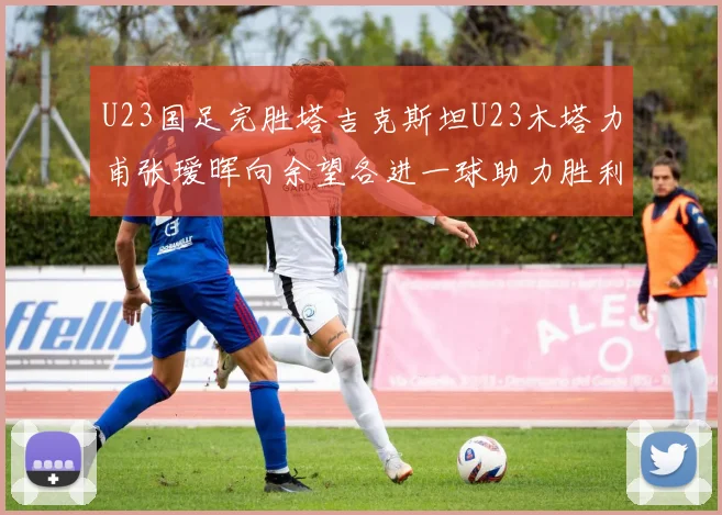 U23国足完胜塔吉克斯坦U23木塔力甫张瑷晖向余望各进一球助力胜利