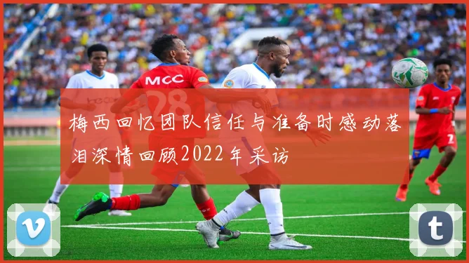 梅西回忆团队信任与准备时感动落泪深情回顾2022年采访