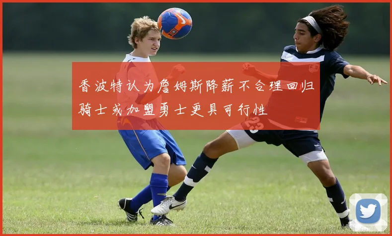 香波特认为詹姆斯降薪不合理回归骑士或加盟勇士更具可行性