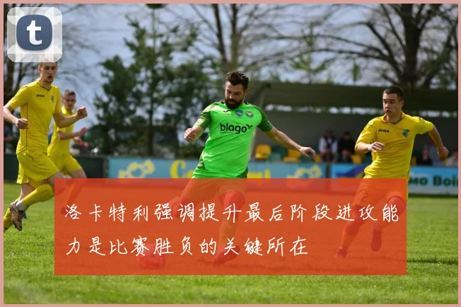 洛卡特利强调提升最后阶段进攻能力是比赛胜负的关键所在
