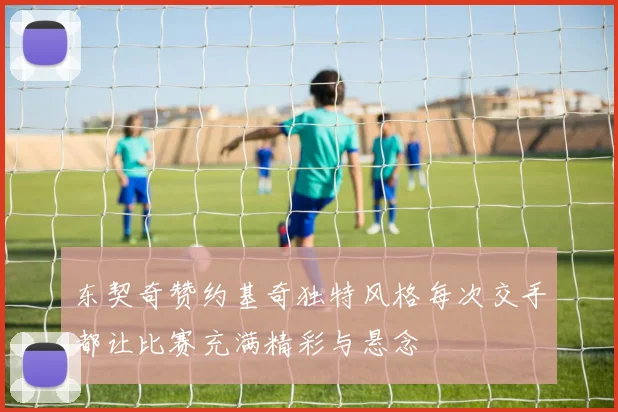 东契奇赞约基奇独特风格每次交手都让比赛充满精彩与悬念