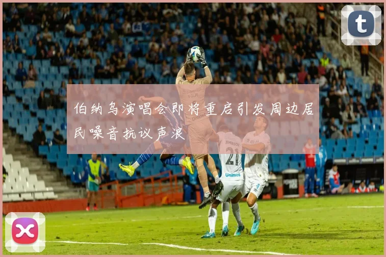 伯纳乌演唱会即将重启引发周边居民噪音抗议声浪