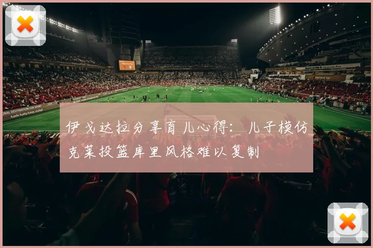 伊戈达拉分享育儿心得：儿子模仿克莱投篮库里风格难以复制
