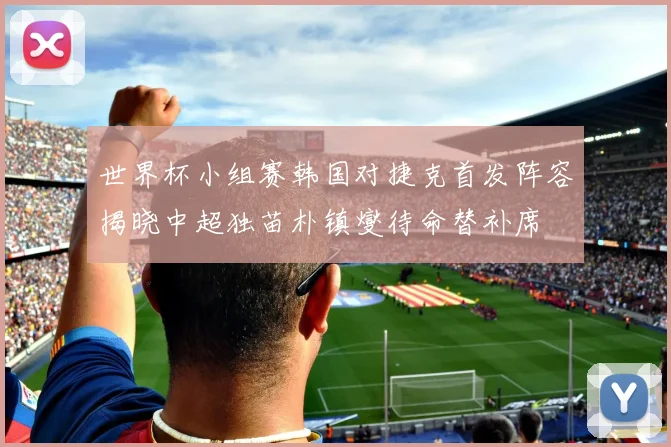 世界杯小组赛韩国对捷克首发阵容揭晓中超独苗朴镇燮待命替补席