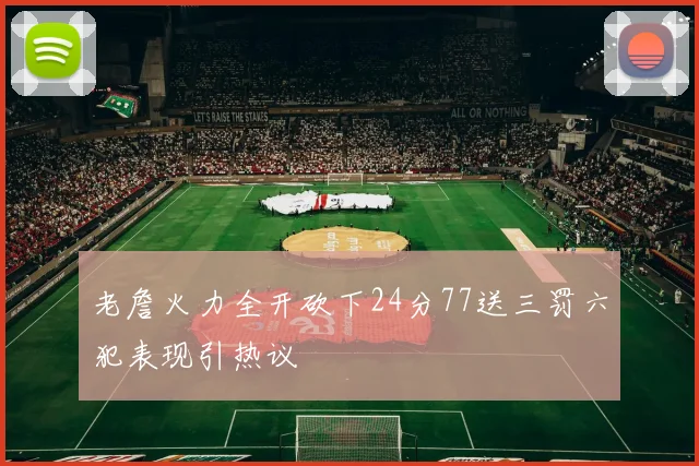 老詹火力全开砍下24分77送三罚六犯表现引热议