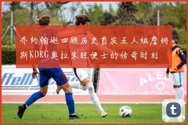 乔约翰逊回顾历史首发五人组詹姆斯KDKG奥拉朱旺便士的传奇时刻