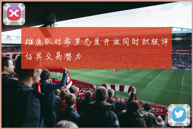 雄鹿队对希罗态度开放同时积极评估其交易潜力
