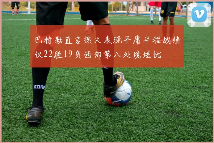 巴特勒直言热火表现平庸半程战绩仅22胜19负西部第八处境堪忧