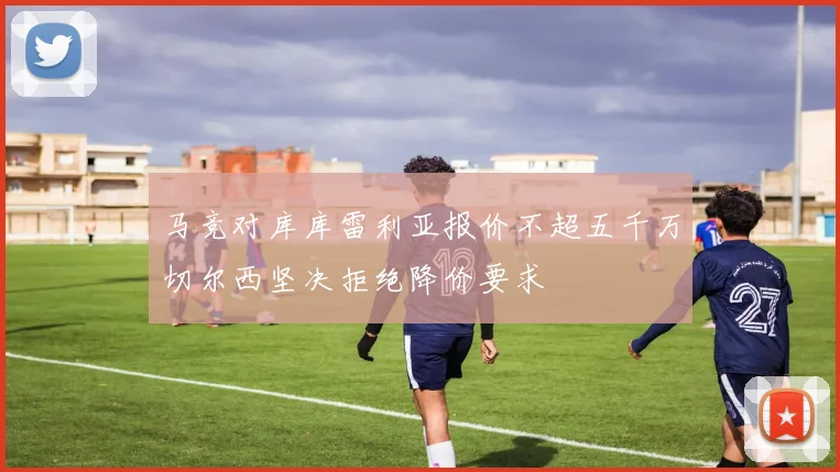 马竞对库库雷利亚报价不超五千万切尔西坚决拒绝降价要求