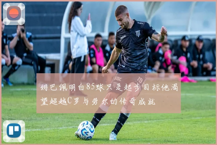姆巴佩明白85球只是起步目标他渴望超越C罗与劳尔的传奇成就