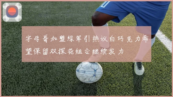 字母哥加盟绿军引热议白巧克力希望保留双探花组合继续发力