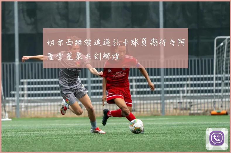 切尔西继续追逐扎卡球员期待与阿隆索重聚共创辉煌