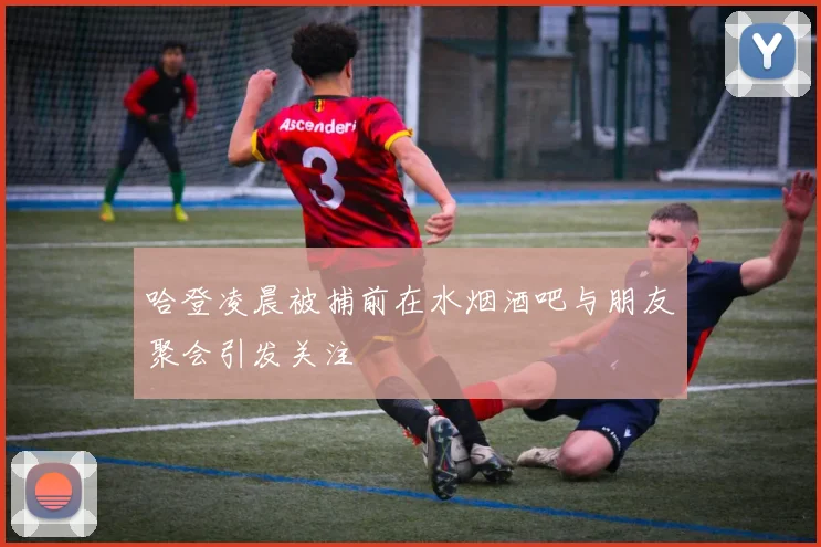 哈登凌晨被捕前在水烟酒吧与朋友聚会引发关注