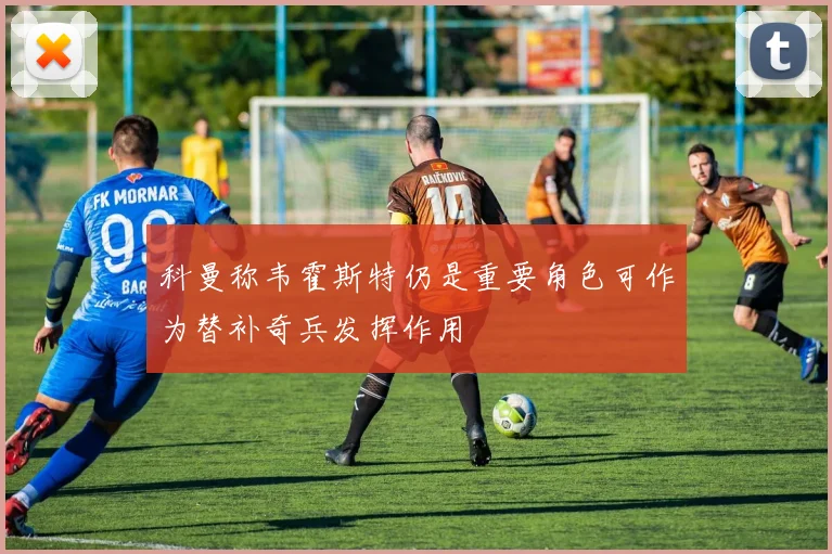 科曼称韦霍斯特仍是重要角色可作为替补奇兵发挥作用