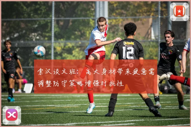 索汉谈文班：高大身材带来疲惫需调整防守策略增强对抗性