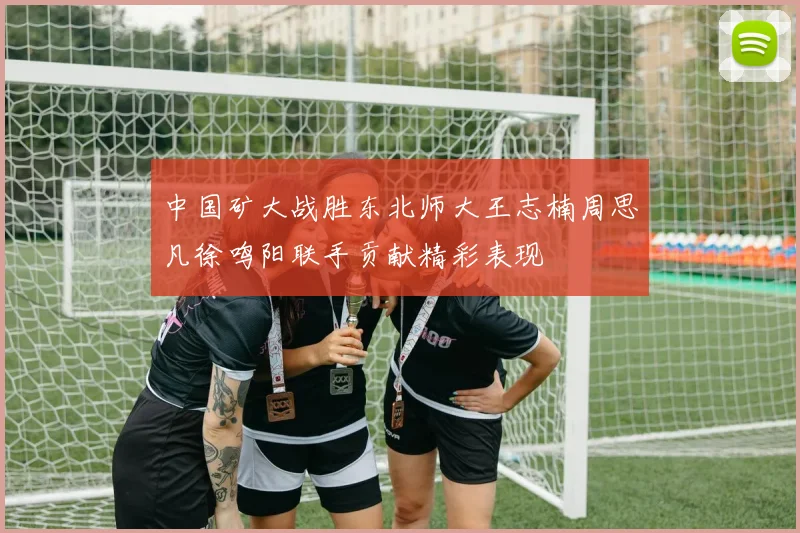 中国矿大战胜东北师大王志楠周思凡徐鸣阳联手贡献精彩表现