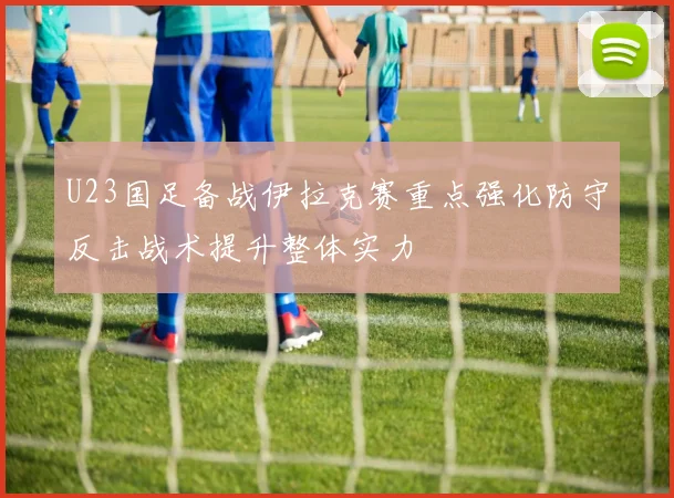 U23国足备战伊拉克赛重点强化防守反击战术提升整体实力