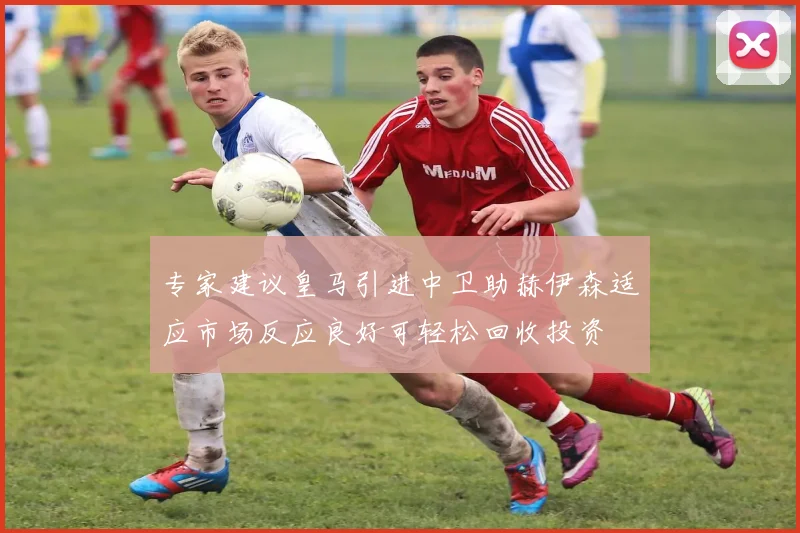 专家建议皇马引进中卫助赫伊森适应市场反应良好可轻松回收投资