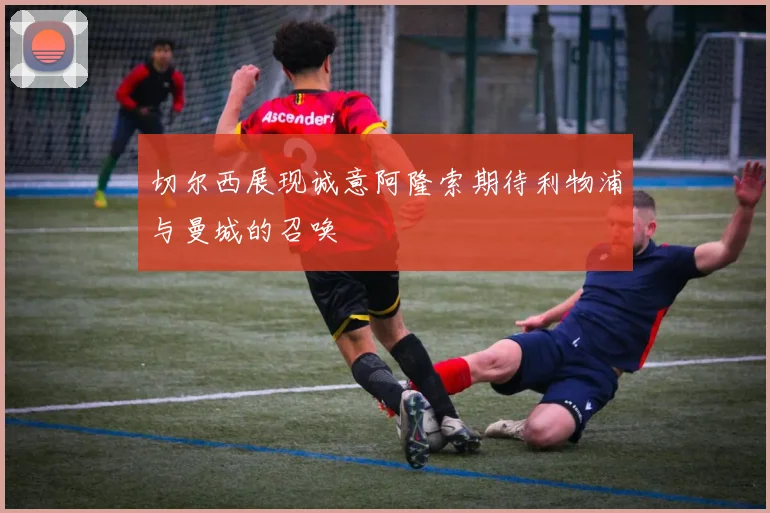 切尔西展现诚意阿隆索期待利物浦与曼城的召唤