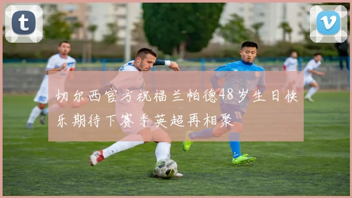 切尔西官方祝福兰帕德48岁生日快乐期待下赛季英超再相聚