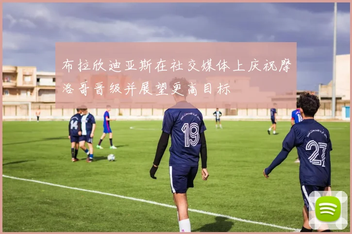 布拉欣迪亚斯在社交媒体上庆祝摩洛哥晋级并展望更高目标